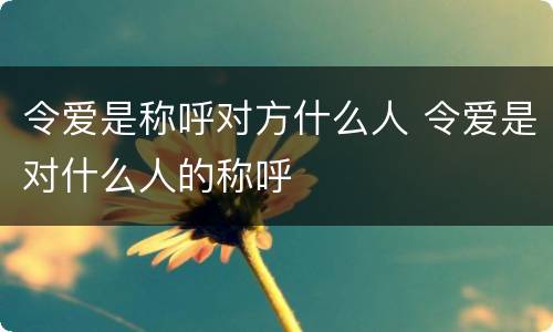 令爱是称呼对方什么人 令爱是对什么人的称呼