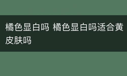 橘色显白吗 橘色显白吗适合黄皮肤吗