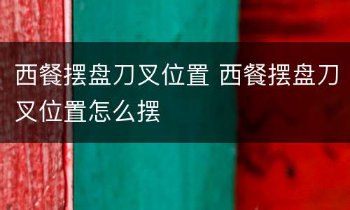 西餐摆盘刀叉位置 西餐摆盘刀叉位置怎么摆