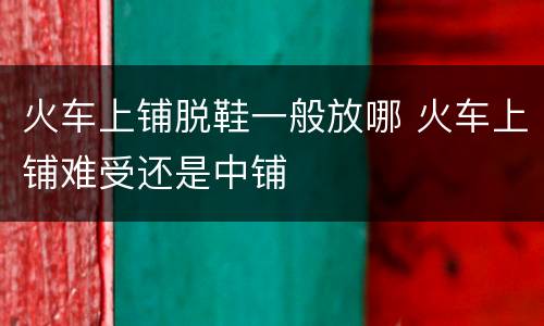 火车上铺脱鞋一般放哪 火车上铺难受还是中铺