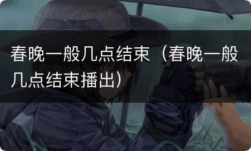 春晚一般几点结束（春晚一般几点结束播出）