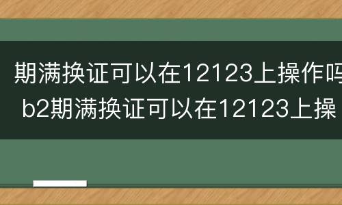 期满换证可以在12123上操作吗 b2期满换证可以在12123上操作吗