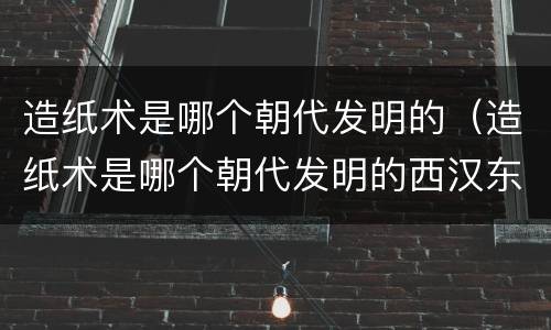 造纸术是哪个朝代发明的（造纸术是哪个朝代发明的西汉东汉还是唐朝）