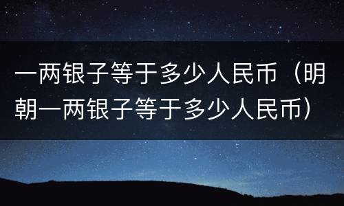 一两银子等于多少人民币（明朝一两银子等于多少人民币）