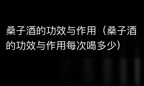 桑子酒的功效与作用（桑子酒的功效与作用每次喝多少）