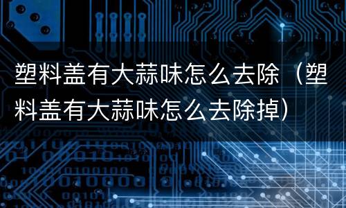 塑料盖有大蒜味怎么去除（塑料盖有大蒜味怎么去除掉）