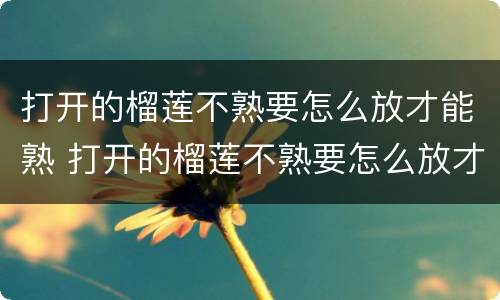 打开的榴莲不熟要怎么放才能熟 打开的榴莲不熟要怎么放才能熟得快