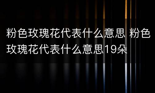 粉色玫瑰花代表什么意思 粉色玫瑰花代表什么意思19朵