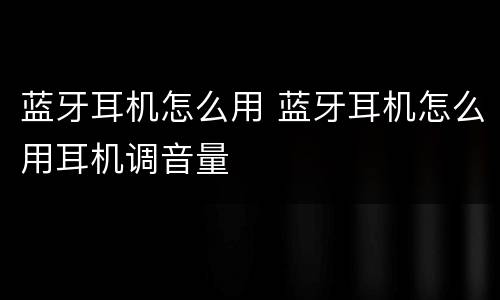 蓝牙耳机怎么用 蓝牙耳机怎么用耳机调音量