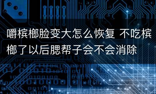嚼槟榔脸变大怎么恢复 不吃槟榔了以后腮帮子会不会消除