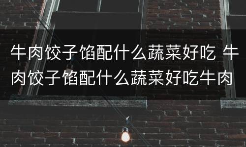 牛肉饺子馅配什么蔬菜好吃 牛肉饺子馅配什么蔬菜好吃牛肉和韭菜