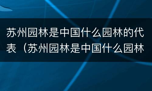 苏州园林是中国什么园林的代表（苏州园林是中国什么园林的代表作）