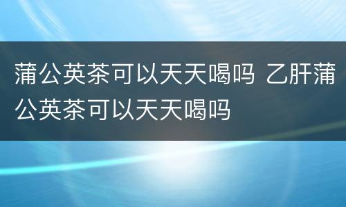蒲公英茶可以天天喝吗 乙肝蒲公英茶可以天天喝吗