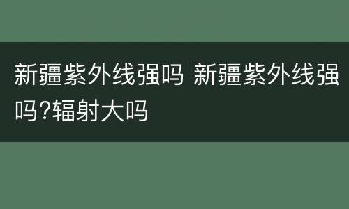 新疆紫外线强吗 新疆紫外线强吗?辐射大吗