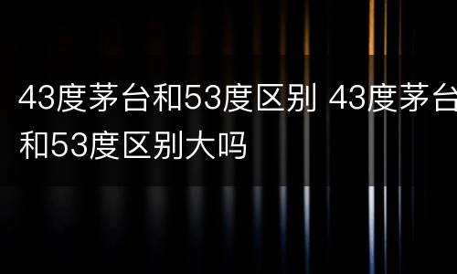 43度茅台和53度区别 43度茅台和53度区别大吗