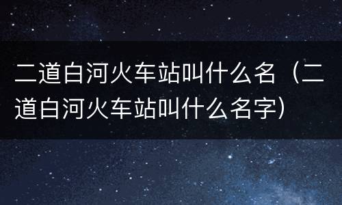 二道白河火车站叫什么名（二道白河火车站叫什么名字）