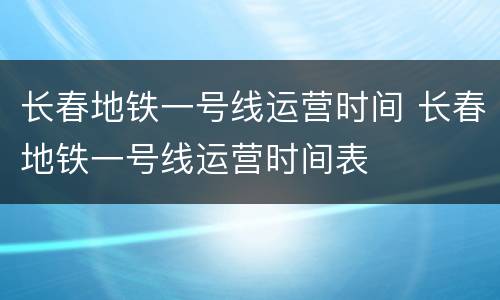 长春地铁一号线运营时间 长春地铁一号线运营时间表