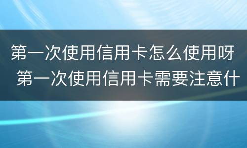 第一次使用信用卡怎么使用呀 第一次使用信用卡需要注意什么