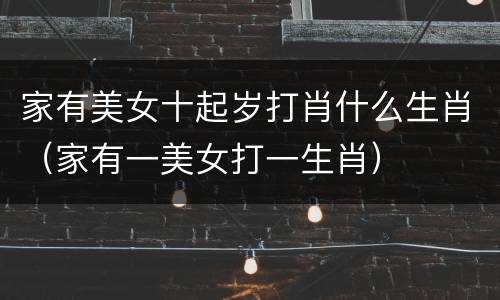 家有美女十起岁打肖什么生肖（家有一美女打一生肖）