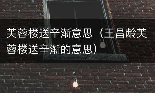 芙蓉楼送辛渐意思（王昌龄芙蓉楼送辛渐的意思）