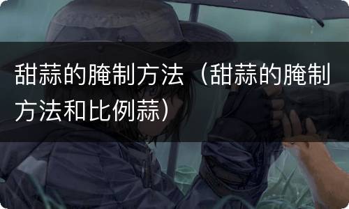 甜蒜的腌制方法（甜蒜的腌制方法和比例蒜）