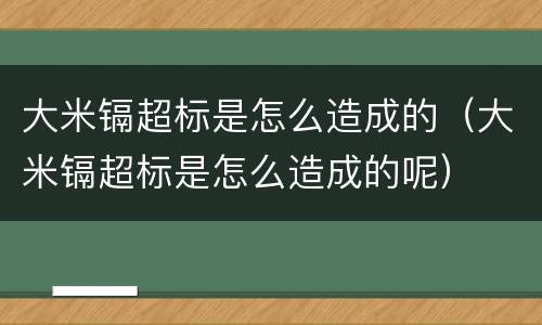 大米镉超标是怎么造成的（大米镉超标是怎么造成的呢）