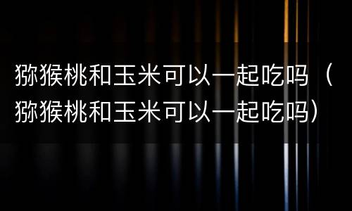 猕猴桃和玉米可以一起吃吗（猕猴桃和玉米可以一起吃吗）