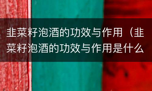 韭菜籽泡酒的功效与作用（韭菜籽泡酒的功效与作用是什么）