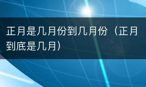 正月是几月份到几月份（正月到底是几月）