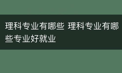 理科专业有哪些 理科专业有哪些专业好就业