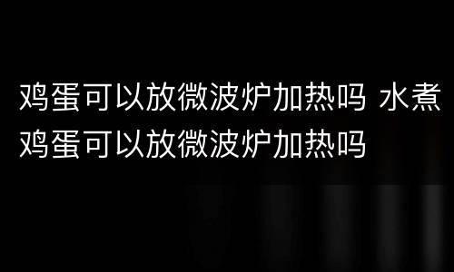 鸡蛋可以放微波炉加热吗 水煮鸡蛋可以放微波炉加热吗