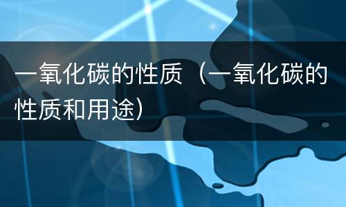 一氧化碳的性质（一氧化碳的性质和用途）