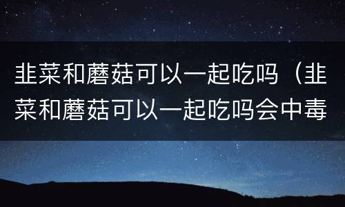韭菜和蘑菇可以一起吃吗（韭菜和蘑菇可以一起吃吗会中毒吗）
