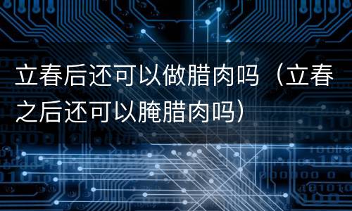 立春后还可以做腊肉吗（立春之后还可以腌腊肉吗）