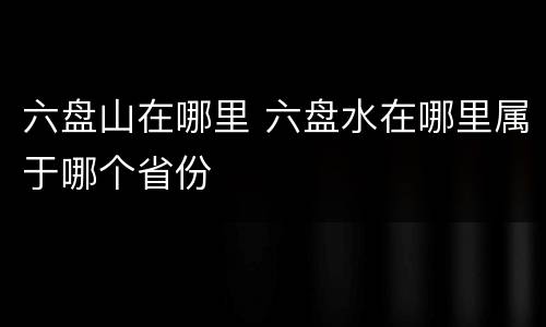 六盘山在哪里 六盘水在哪里属于哪个省份