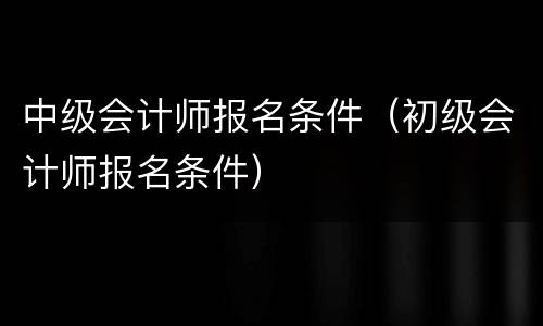 中级会计师报名条件（初级会计师报名条件）