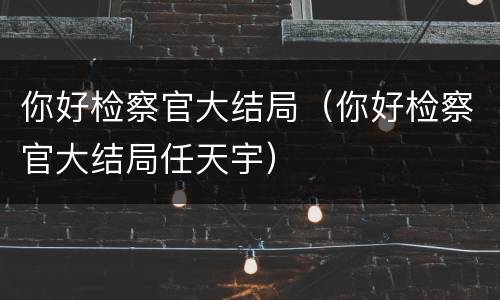 你好检察官大结局（你好检察官大结局任天宇）