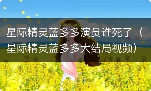 星际精灵蓝多多演员谁死了（星际精灵蓝多多大结局视频）