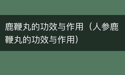 鹿鞭丸的功效与作用（人参鹿鞭丸的功效与作用）