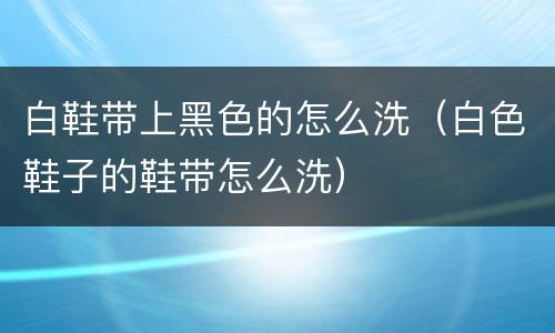 白鞋带上黑色的怎么洗（白色鞋子的鞋带怎么洗）