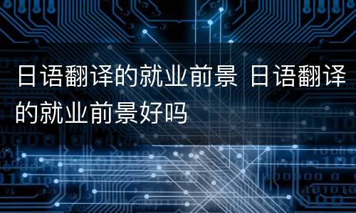 日语翻译的就业前景 日语翻译的就业前景好吗