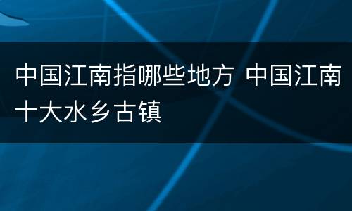 中国江南指哪些地方 中国江南十大水乡古镇