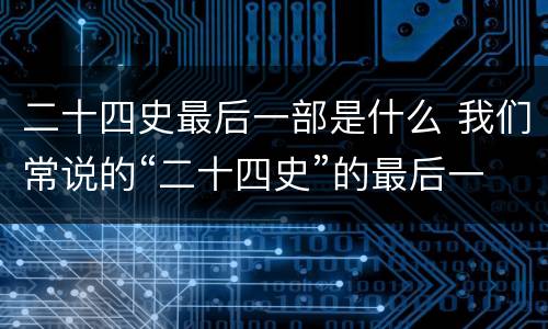 二十四史最后一部是什么 我们常说的“二十四史”的最后一部是什么史?