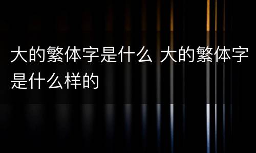 大的繁体字是什么 大的繁体字是什么样的