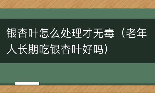 银杏叶怎么处理才无毒（老年人长期吃银杏叶好吗）