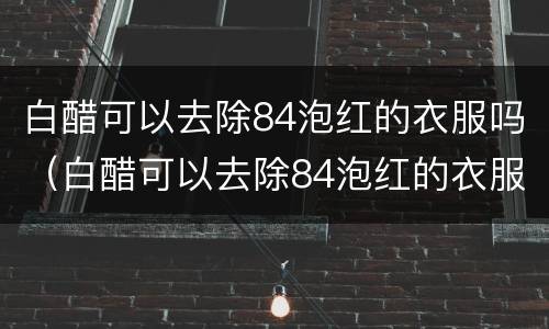 白醋可以去除84泡红的衣服吗（白醋可以去除84泡红的衣服吗白醋怎么用水稀释）