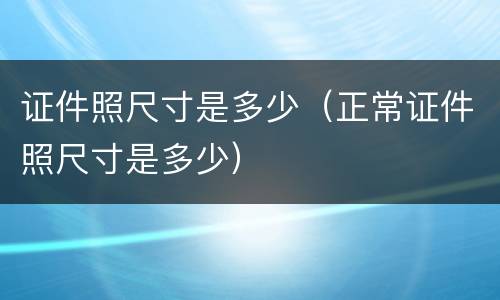 证件照尺寸是多少（正常证件照尺寸是多少）
