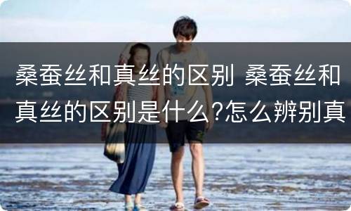 桑蚕丝和真丝的区别 桑蚕丝和真丝的区别是什么?怎么辨别真假
