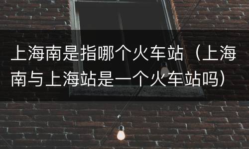 上海南是指哪个火车站（上海南与上海站是一个火车站吗）