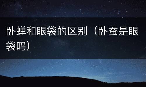 卧蝉和眼袋的区别（卧蚕是眼袋吗）